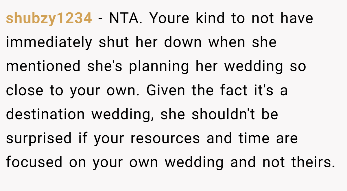 shubzy1234 - NTA. Youre kind to not have immediately shut her down when she mentioned she's planning her wedding so close to your own. Given the fact it's a destination wedding, she shouldn't be surprised if your resources and time are focused on your own wedding and not theirs.