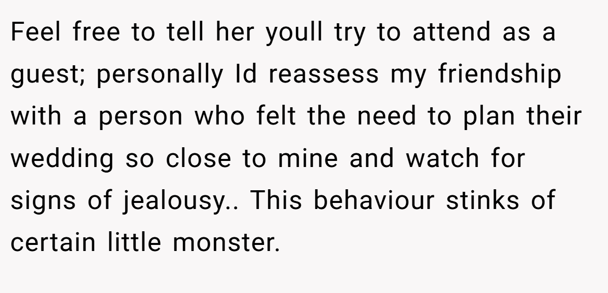 Feel free to tell her youll try to attend as a guest; personally Id reassess my friendship with a person who felt the need to plan their wedding so close to mine and watch for signs of jealousy.. This behaviour stinks of certain little monster.