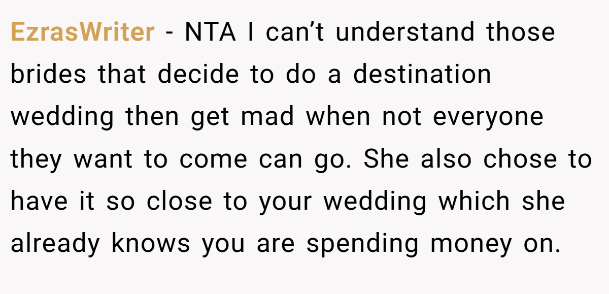 EzrasWriter - NTA I can’t understand those brides that decide to do a destination wedding then get mad when not everyone they want to come can go. She also chose to have it so close to your wedding which she already knows you are spending money on.