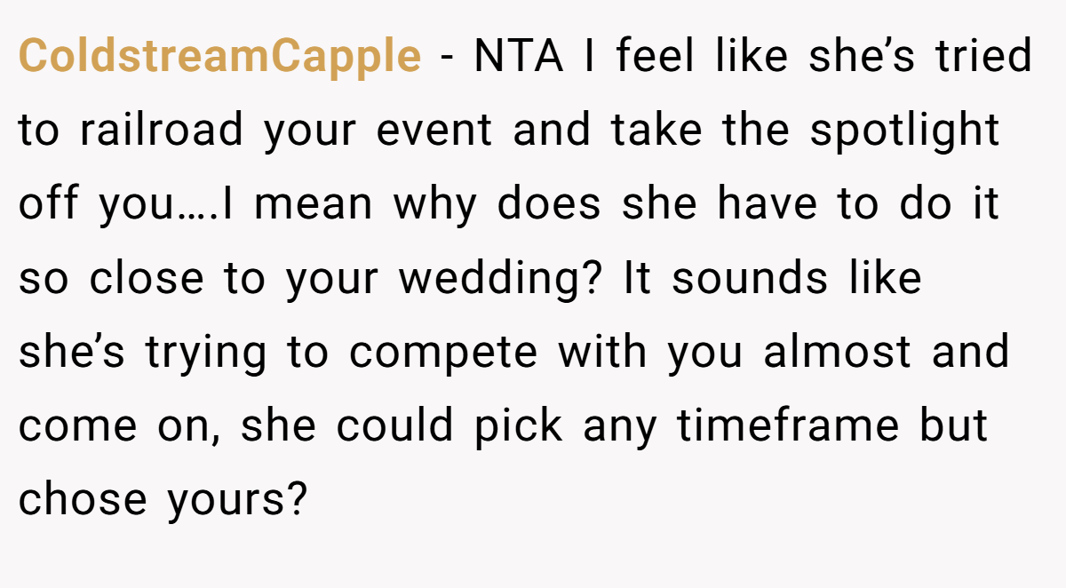 ColdstreamCapple - NTA I feel like she’s tried to railroad your event and take the spotlight off you….I mean why does she have to do it so close to your wedding? It sounds like she’s trying to compete with you almost and come on, she could pick any timeframe but chose yours?