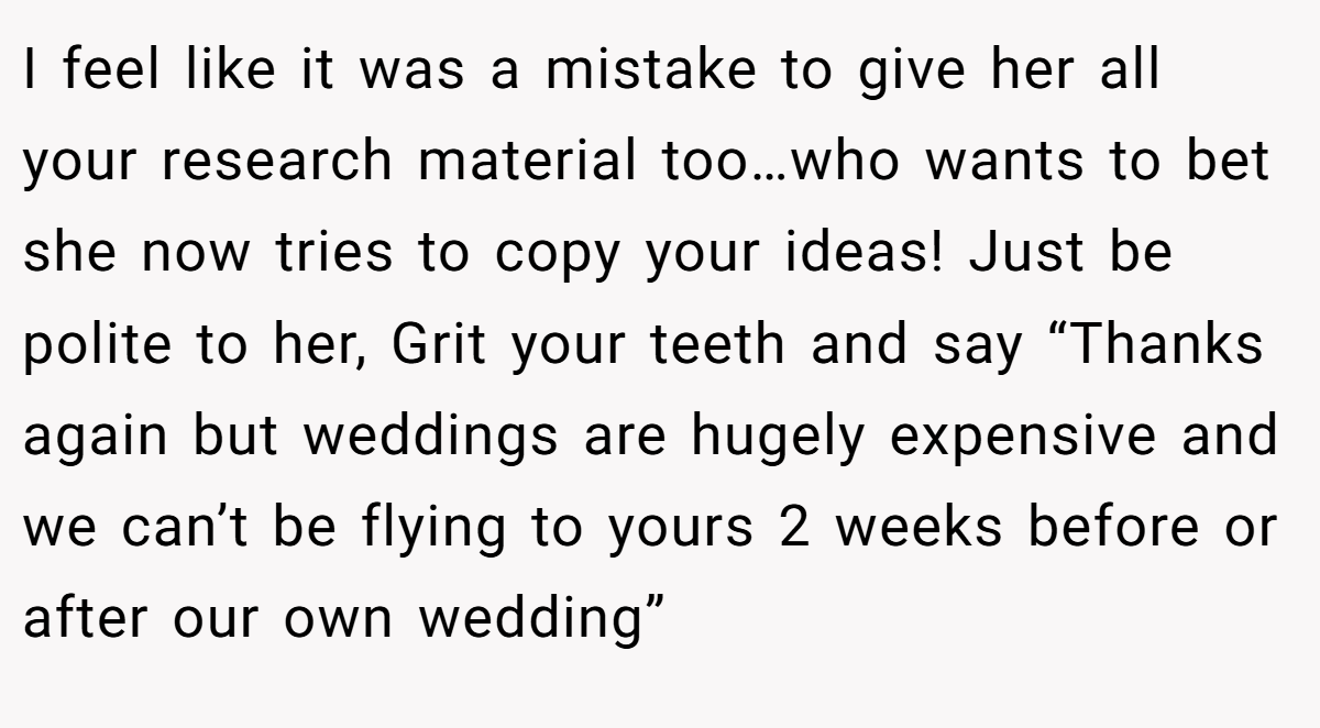 I feel like it was a mistake to give her all your research material too…who wants to bet she now tries to copy your ideas! Just be polite to her, Grit your teeth and say “Thanks again but weddings are hugely expensive and we can’t be flying to yours 2 weeks before or after our own wedding”