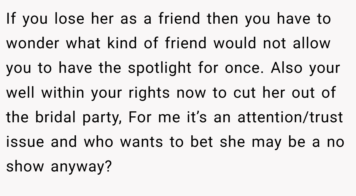 If you lose her as a friend then you have to wonder what kind of friend would not allow you to have the spotlight for once. Also your well within your rights now to cut her out of the bridal party, For me it’s an attention/trust issue and who wants to bet she may be a no show anyway?