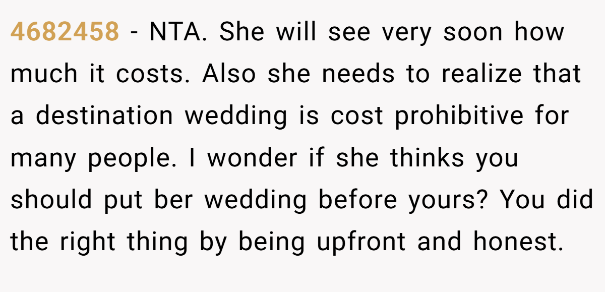 4682458 - NTA. She will see very soon how much it costs. Also she needs to realize that a destination wedding is cost prohibitive for many people. I wonder if she thinks you should put ber wedding before yours? You did the right thing by being upfront and honest.