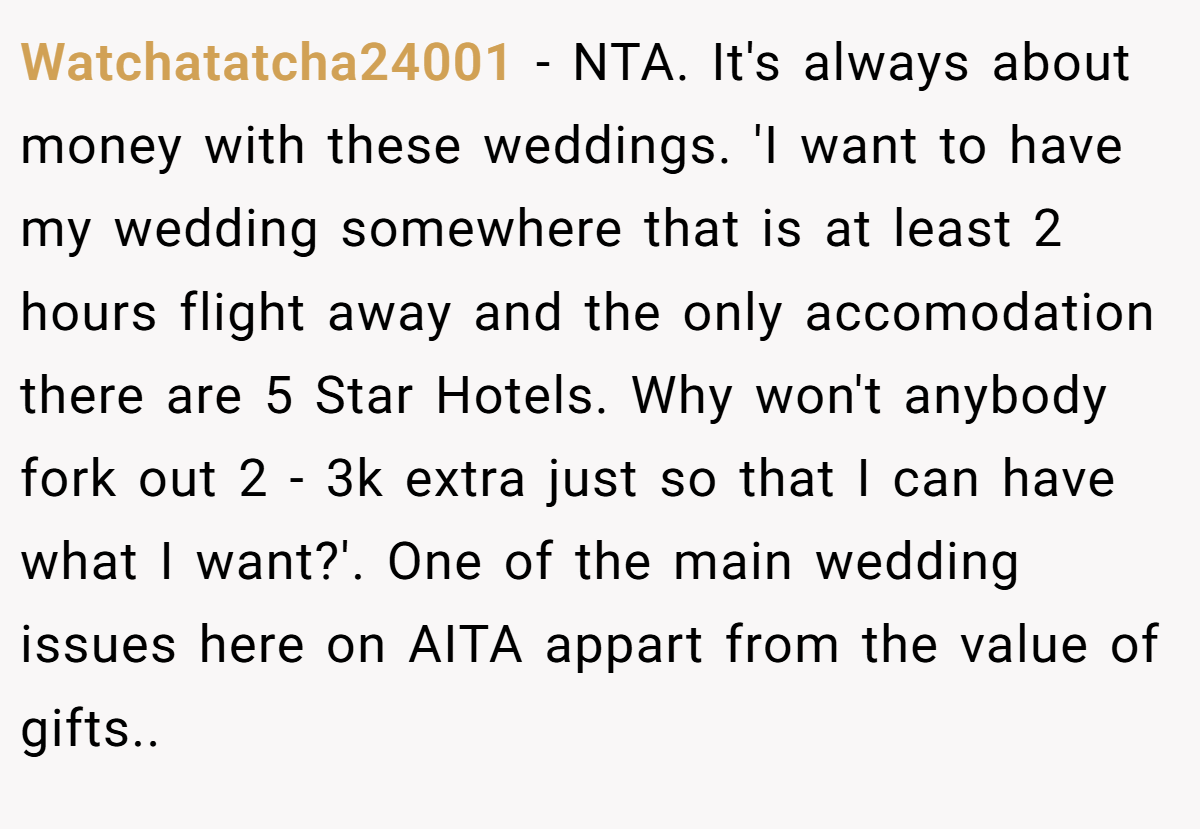 Watchatatcha24001 - NTA. It's always about money with these weddings. 'I want to have my wedding somewhere that is at least 2 hours flight away and the only accomodation there are 5 Star Hotels. Why won't anybody fork out 2 - 3k extra just so that I can have what I want?'. One of the main wedding issues here on AITA appart from the value of gifts..