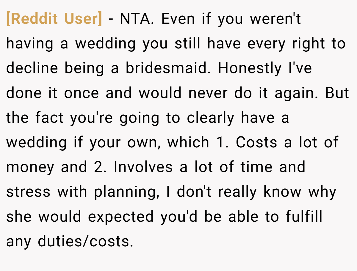 [Reddit User] - NTA. Even if you weren't having a wedding you still have every right to decline being a bridesmaid. Honestly I've done it once and would never do it again. But the fact you're going to clearly have a wedding if your own, which 1. Costs a lot of money and 2. Involves a lot of time and stress with planning, I don't really know why she would expected you'd be able to fulfill any duties/costs.