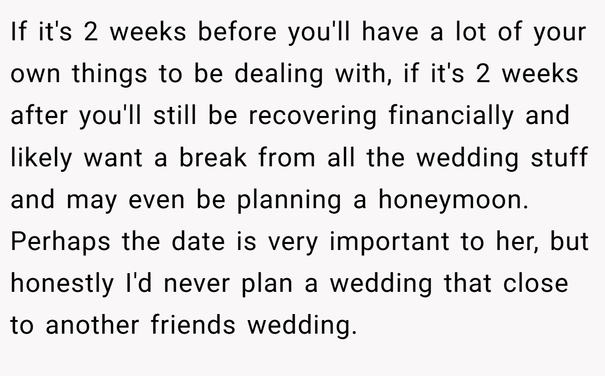 If it's 2 weeks before you'll have a lot of your own things to be dealing with, if it's 2 weeks after you'll still be recovering financially and likely want a break from all the wedding stuff and may even be planning a honeymoon. Perhaps the date is very important to her, but honestly I'd never plan a wedding that close to another friends wedding.