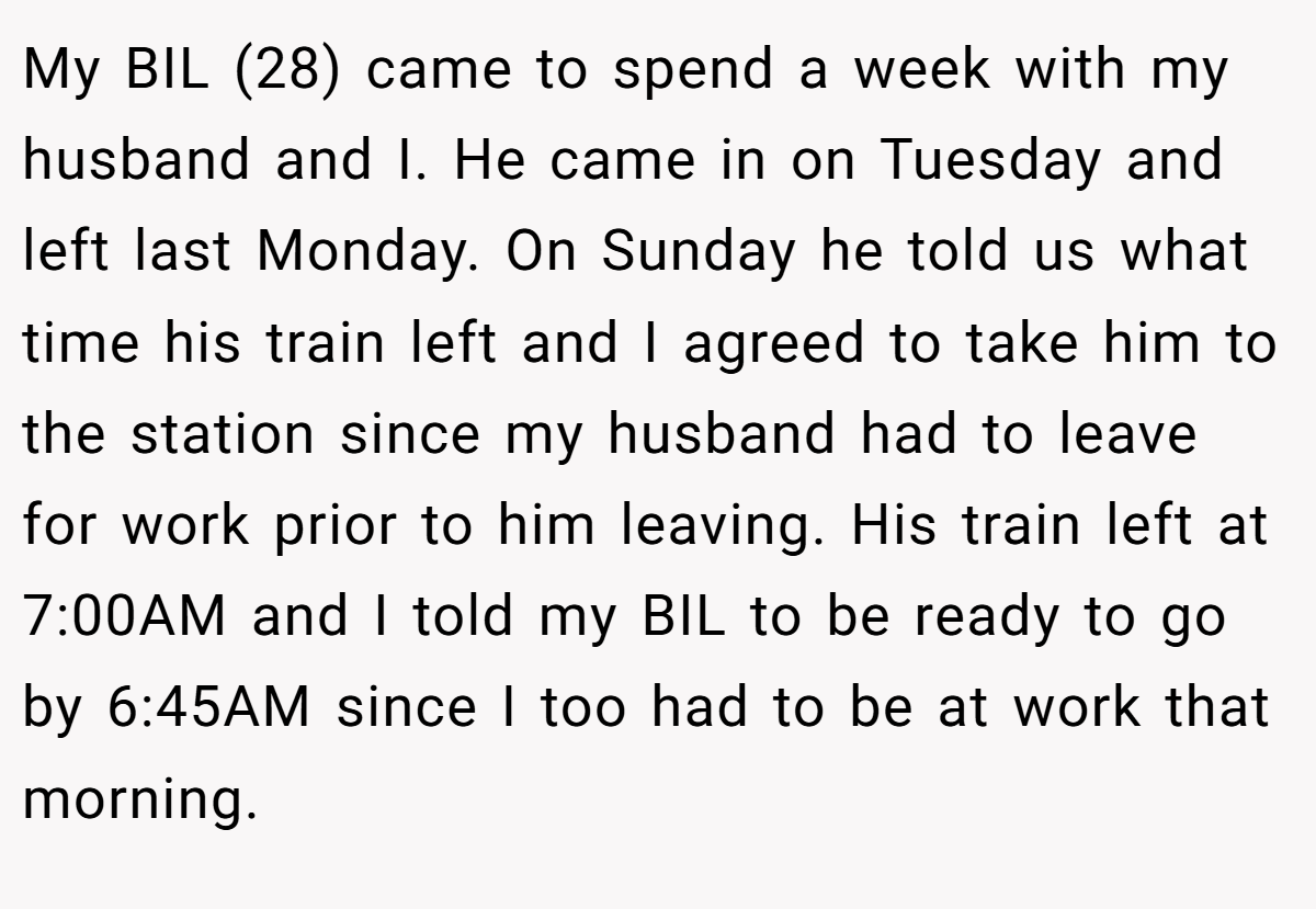 My BIL (28) came to spend a week with my husband and I. He came in on Tuesday and left last Monday. On Sunday he told us what time his train left and I agreed to take him to the station since my husband had to leave for work prior to him leaving. His train left at 7:00AM and I told my BIL to be ready to go by 6:45AM since I too had to be at work that morning.