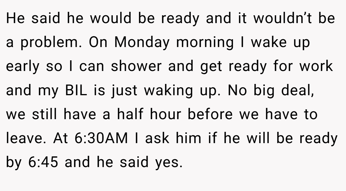 He said he would be ready and it wouldn’t be a problem. On Monday morning I wake up early so I can shower and get ready for work and my BIL is just waking up. No big deal, we still have a half hour before we have to leave. At 6:30AM I ask him if he will be ready by 6:45 and he said yes.