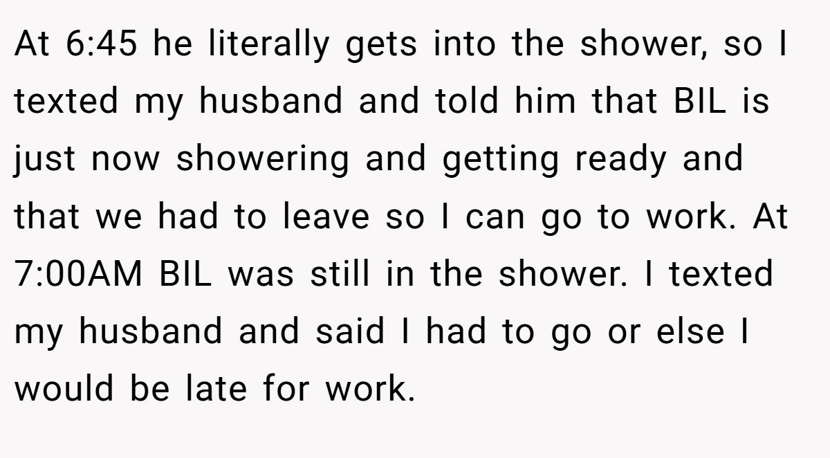At 6:45 he literally gets into the shower, so I texted my husband and told him that BIL is just now showering and getting ready and that we had to leave so I can go to work. At 7:00AM BIL was still in the shower. I texted my husband and said I had to go or else I would be late for work.