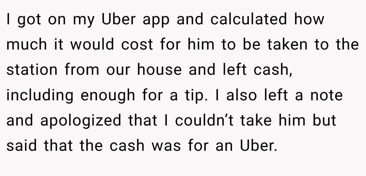 I got on my Uber app and calculated how much it would cost for him to be taken to the station from our house and left cash, including enough for a tip. I also left a note and apologized that I couldn’t take him but said that the cash was for an Uber.