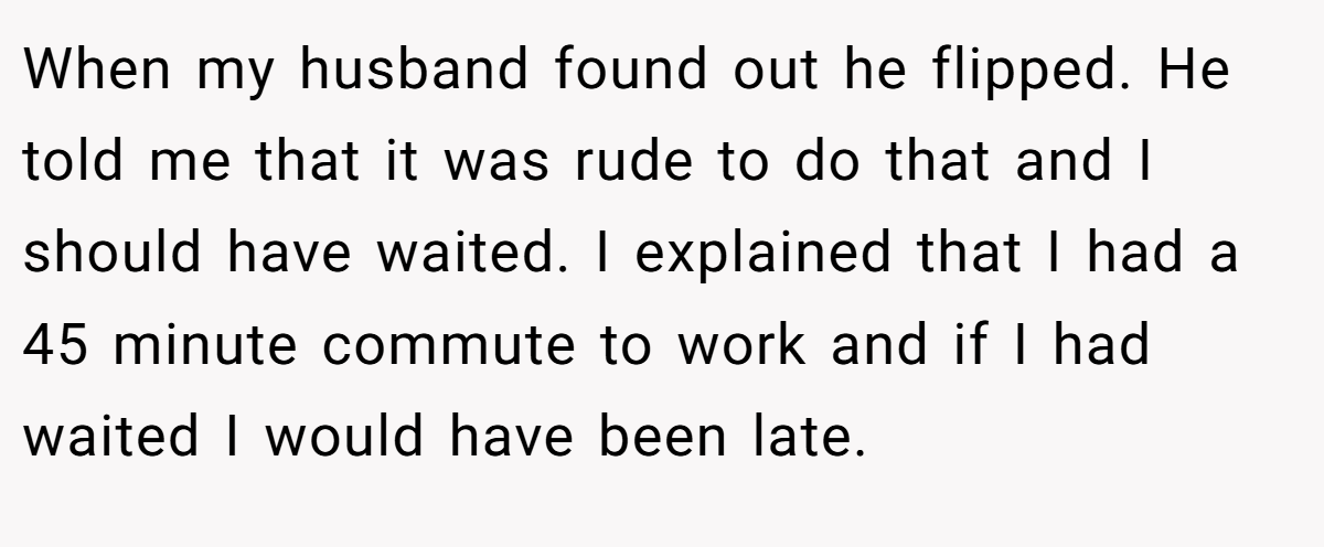 When my husband found out he flipped. He told me that it was rude to do that and I should have waited. I explained that I had a 45 minute commute to work and if I had waited I would have been late.