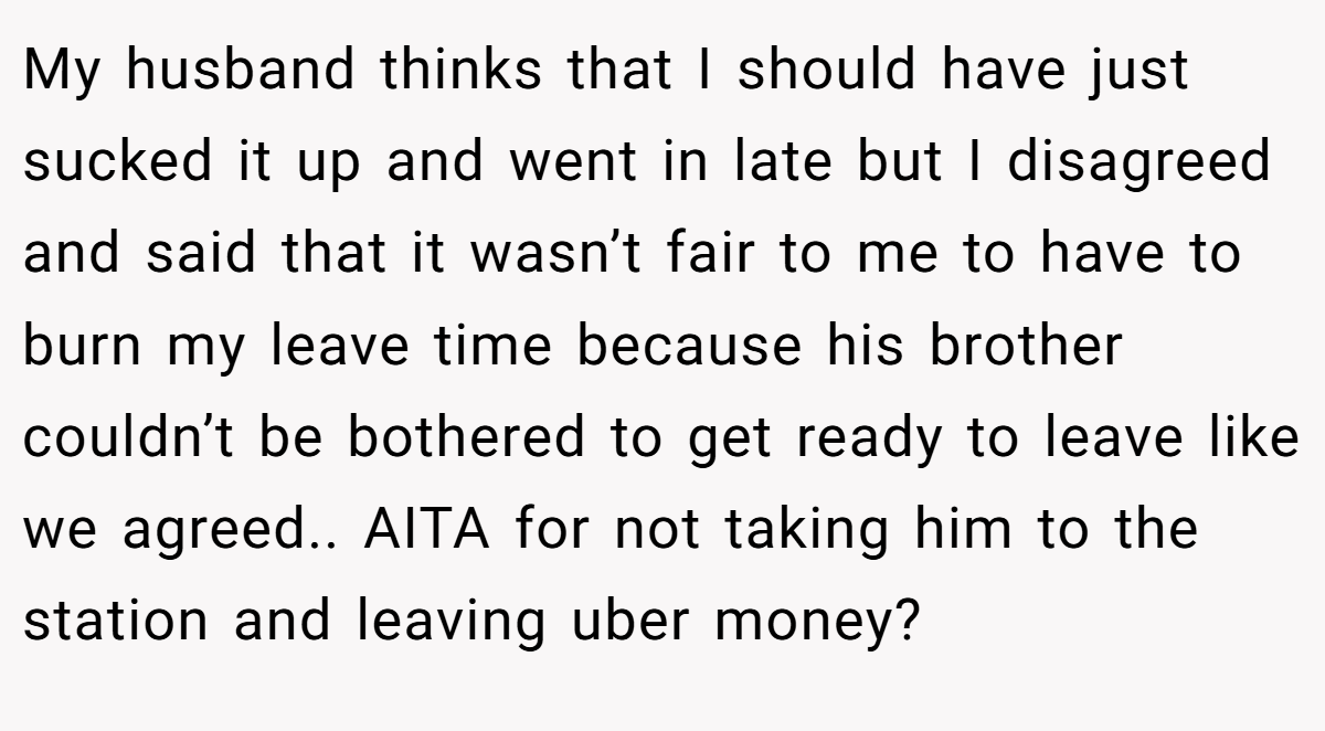 My husband thinks that I should have just sucked it up and went in late but I disagreed and said that it wasn’t fair to me to have to burn my leave time because his brother couldn’t be bothered to get ready to leave like we agreed.. AITA for not taking him to the station and leaving uber money?