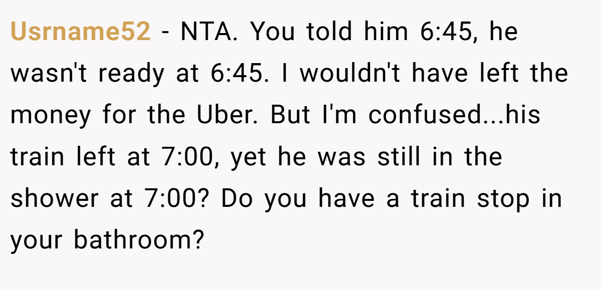 Usrname52 - NTA. You told him 6:45, he wasn't ready at 6:45. I wouldn't have left the money for the Uber. But I'm confused...his train left at 7:00, yet he was still in the shower at 7:00? Do you have a train stop in your bathroom?