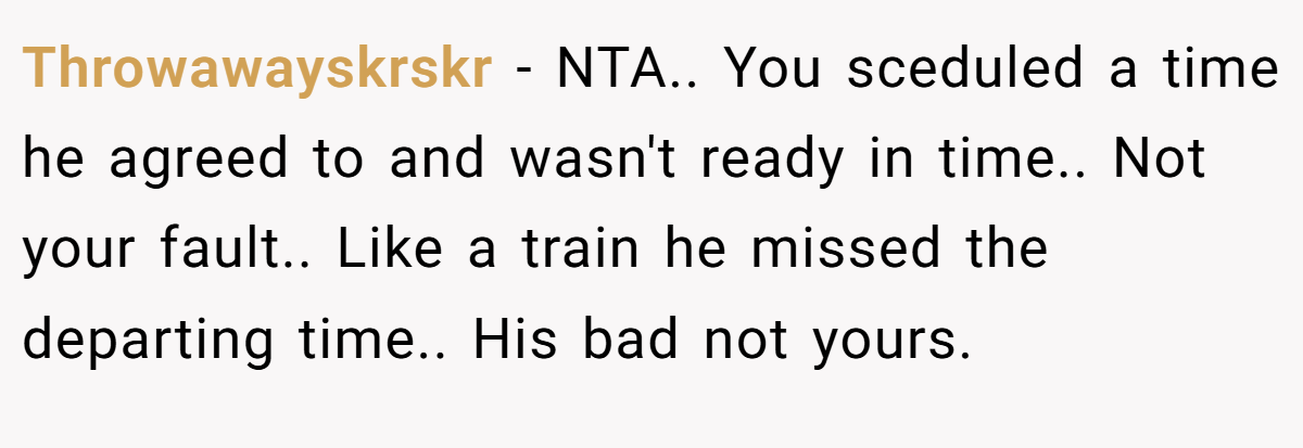 Throwawayskrskr - NTA.. You sceduled a time he agreed to and wasn't ready in time.. Not your fault.. Like a train he missed the departing time.. His bad not yours.