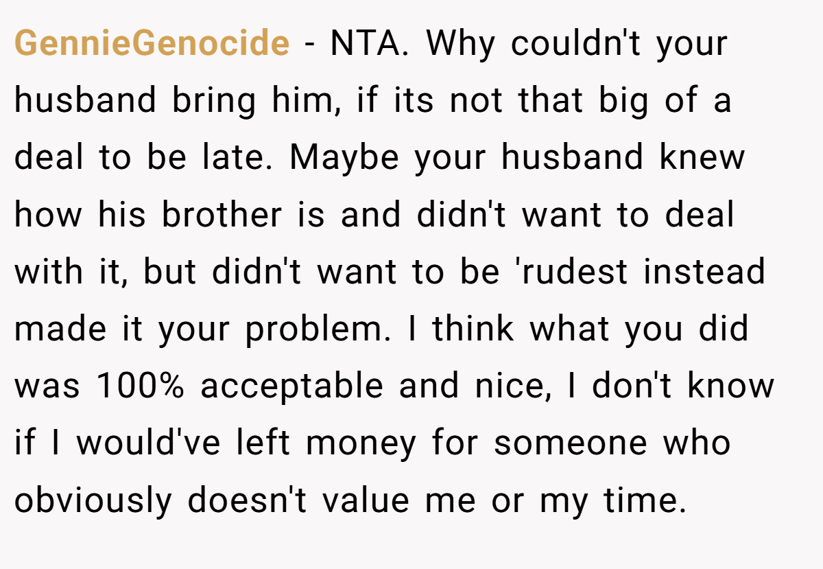 GennieGenocide - NTA. Why couldn't your husband bring him, if its not that big of a deal to be late. Maybe your husband knew how his brother is and didn't want to deal with it, but didn't want to be 'rudest instead made it your problem. I think what you did was 100% acceptable and nice, I don't know if I would've left money for someone who obviously doesn't value me or my time.