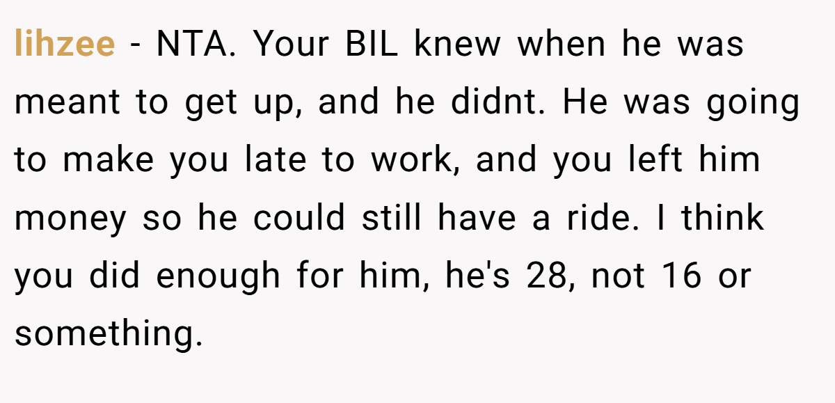 lihzee - NTA. Your BIL knew when he was meant to get up, and he didnt. He was going to make you late to work, and you left him money so he could still have a ride. I think you did enough for him, he's 28, not 16 or something.