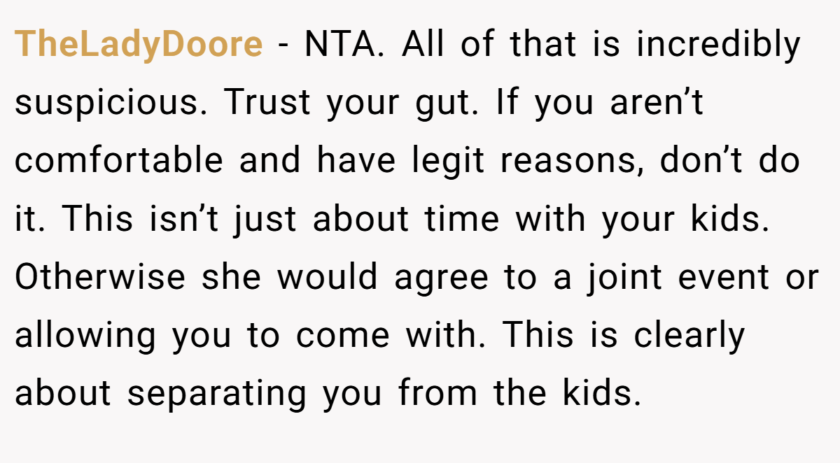 TheLadyDoore − NTA. All of that is incredibly suspicious. Trust your gut. If you aren’t comfortable and have legit reasons, don’t do it. This isn’t just about time with your kids. Otherwise she would agree to a joint event or allowing you to come with. This is clearly about separating you from the kids.