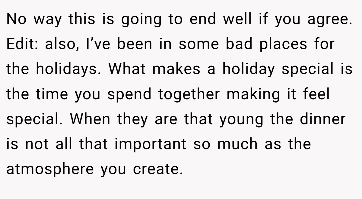 No way this is going to end well if you agree. Edit: also, I’ve been in some bad places for the holidays. What makes a holiday special is the time you spend together making it feel special. When they are that young the dinner is not all that important so much as the atmosphere you create.