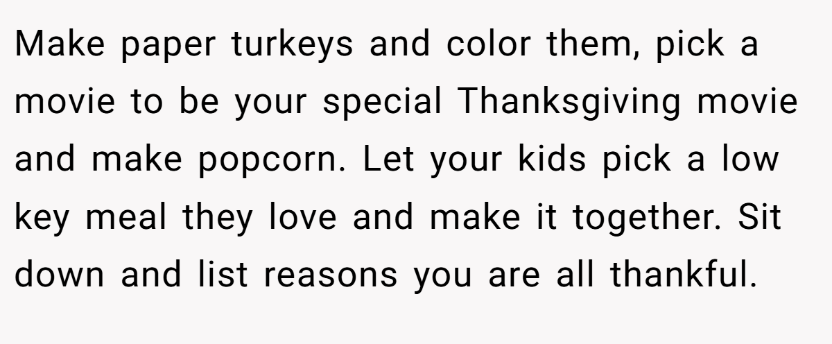 Make paper turkeys and color them, pick a movie to be your special Thanksgiving movie and make popcorn. Let your kids pick a low key meal they love and make it together. Sit down and list reasons you are all thankful.