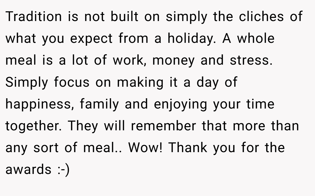 Tradition is not built on simply the cliches of what you expect from a holiday. A whole meal is a lot of work, money and stress. Simply focus on making it a day of happiness, family and enjoying your time together. They will remember that more than any sort of meal.. Wow! Thank you for the awards :-)