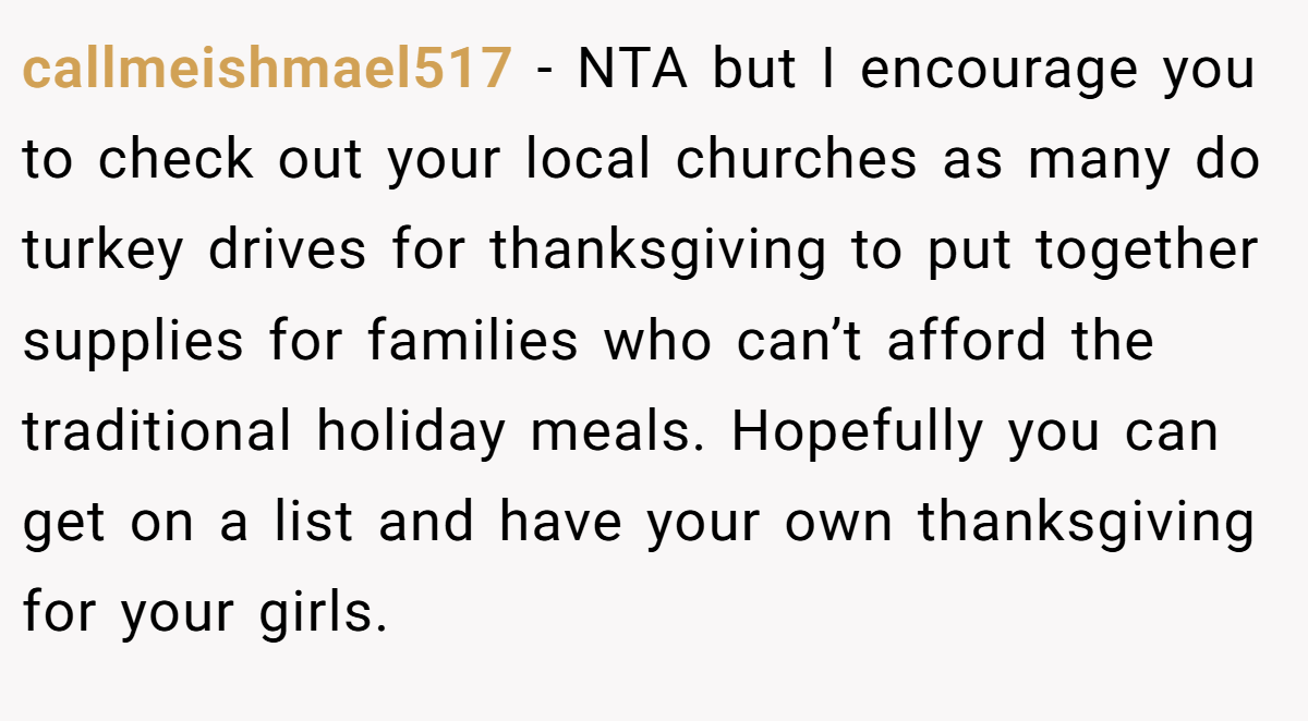 callmeishmael517 − NTA but I encourage you to check out your local churches as many do turkey drives for thanksgiving to put together supplies for families who can’t afford the traditional holiday meals. Hopefully you can get on a list and have your own thanksgiving for your girls.