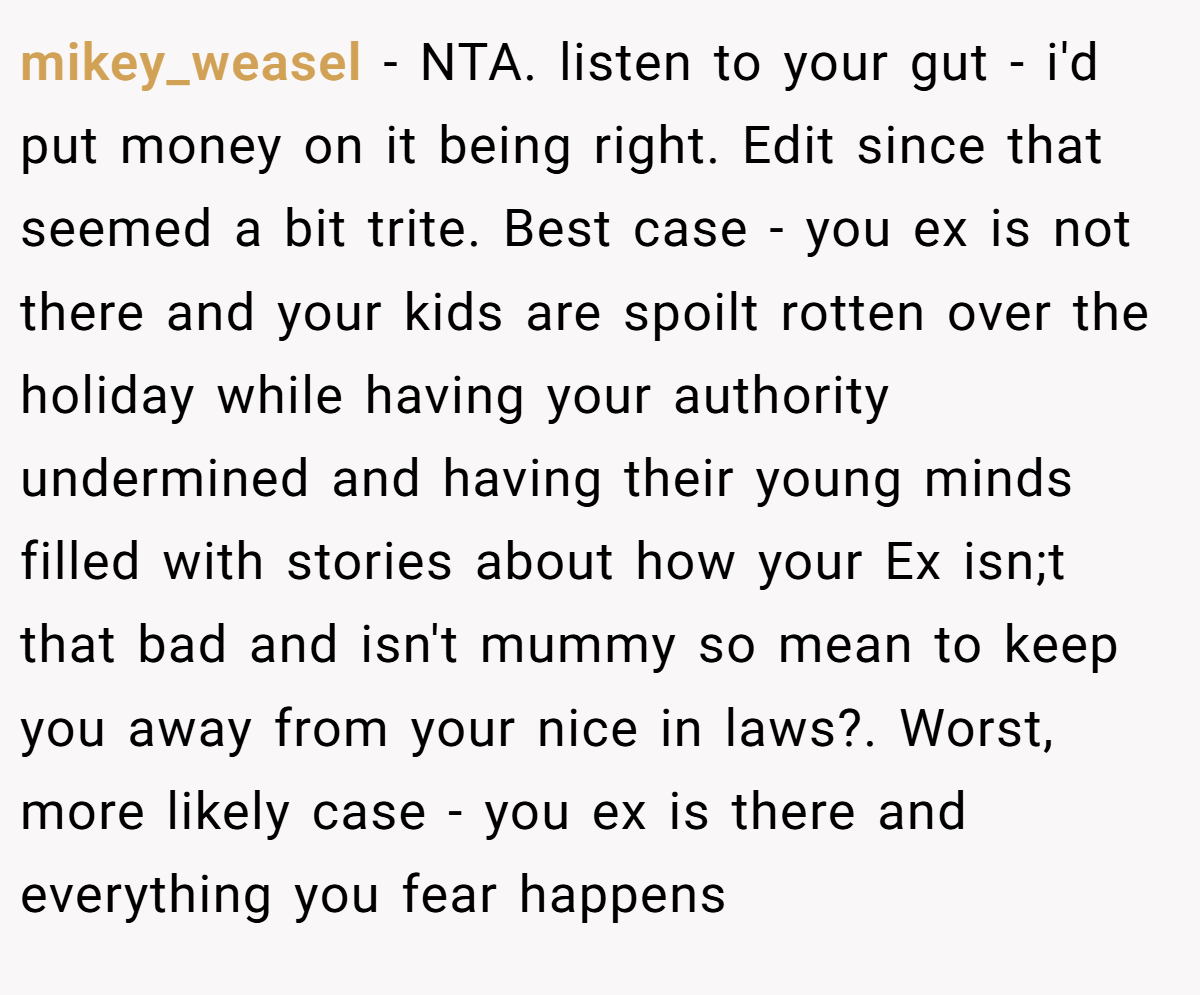 mikey_weasel − NTA. listen to your gut - i'd put money on it being right. Edit since that seemed a bit trite. Best case - you ex is not there and your kids are spoilt rotten over the holiday while having your authority undermined and having their young minds filled with stories about how your Ex isn;t that bad and isn't mummy so mean to keep you away from your nice in laws?. Worst, more likely case - you ex is there and everything you fear happens