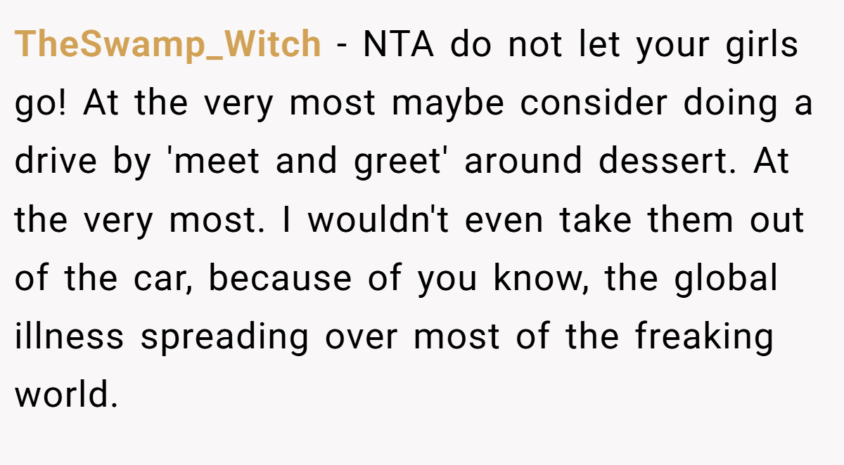 TheSwamp_Witch − NTA do not let your girls go! At the very most maybe consider doing a drive by 'meet and greet' around dessert. At the very most. I wouldn't even take them out of the car, because of you know, the global illness spreading over most of the freaking world.