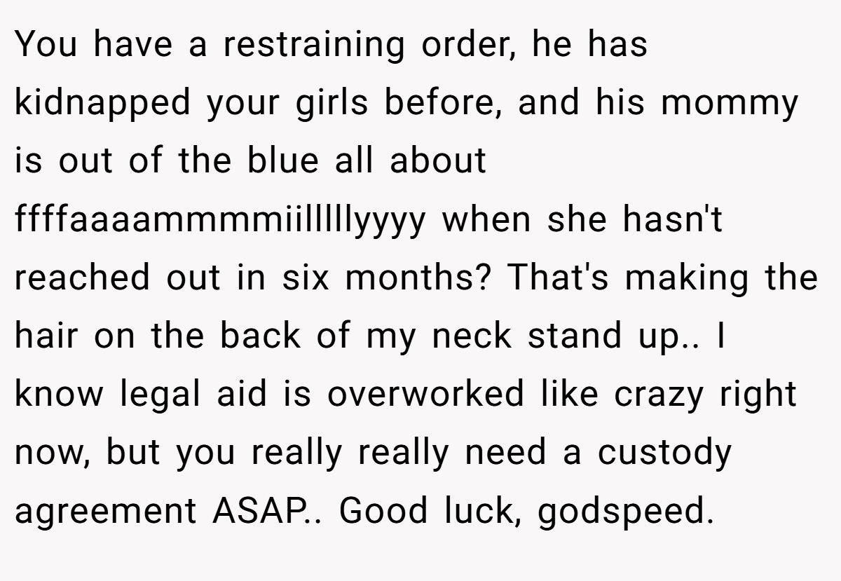 You have a restraining order, he has kidnapped your girls before, and his mommy is out of the blue all about ffffaaaammmmiilllllyyyy when she hasn't reached out in six months? That's making the hair on the back of my neck stand up.. I know legal aid is overworked like crazy right now, but you really really need a custody agreement ASAP.. Good luck, godspeed.