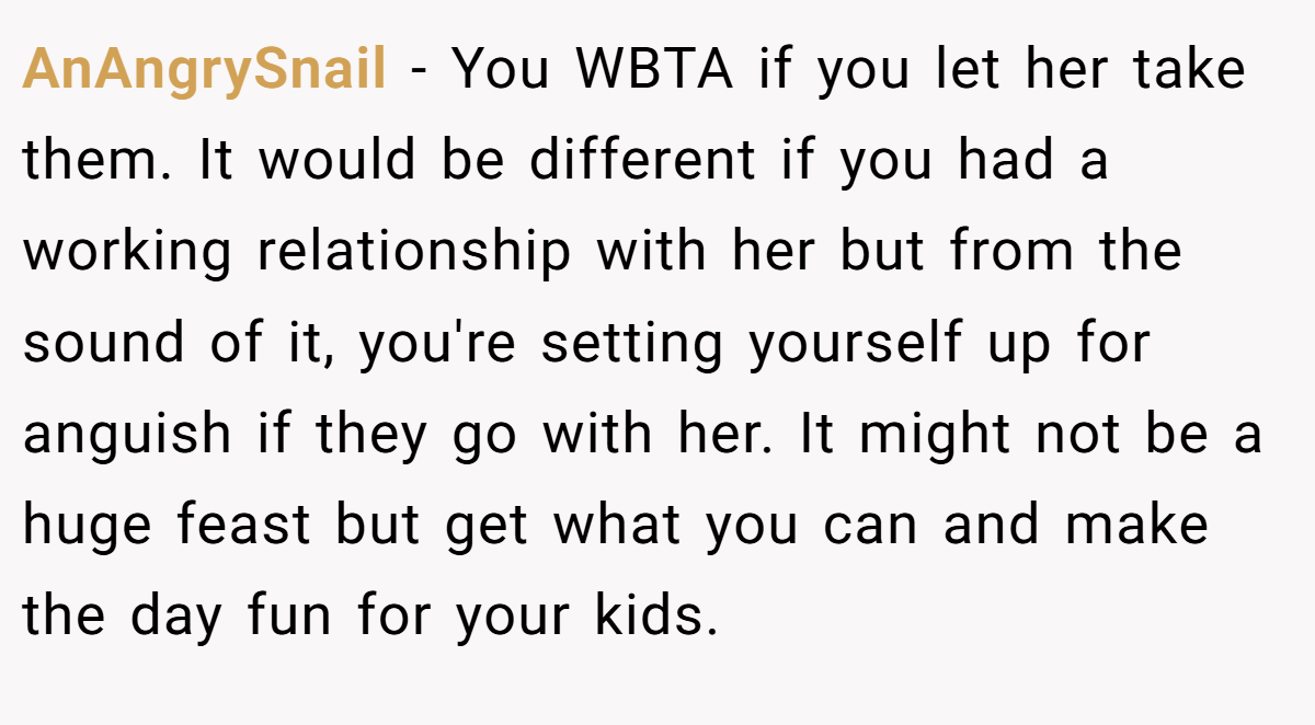 AnAngrySnail − You WBTA if you let her take them. It would be different if you had a working relationship with her but from the sound of it, you're setting yourself up for anguish if they go with her. It might not be a huge feast but get what you can and make the day fun for your kids.
