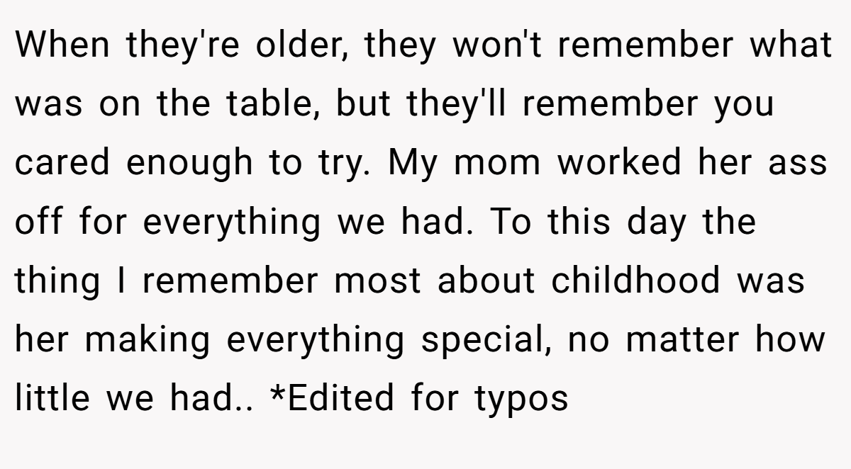 When they're older, they won't remember what was on the table, but they'll remember you cared enough to try. My mom worked her ass off for everything we had. To this day the thing I remember most about childhood was her making everything special, no matter how little we had.. *Edited for typos