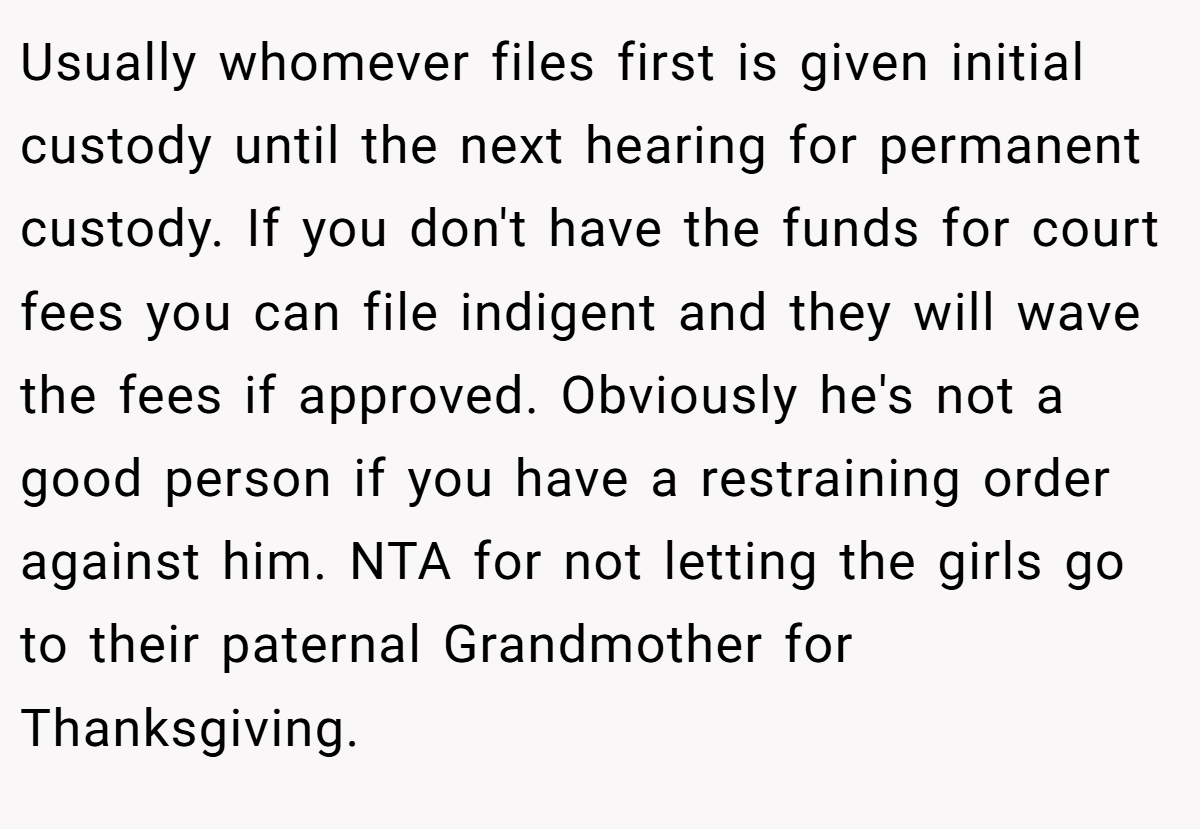 Usually whomever files first is given initial custody until the next hearing for permanent custody. If you don't have the funds for court fees you can file indigent and they will wave the fees if approved. Obviously he's not a good person if you have a restraining order against him. NTA for not letting the girls go to their paternal Grandmother for Thanksgiving.