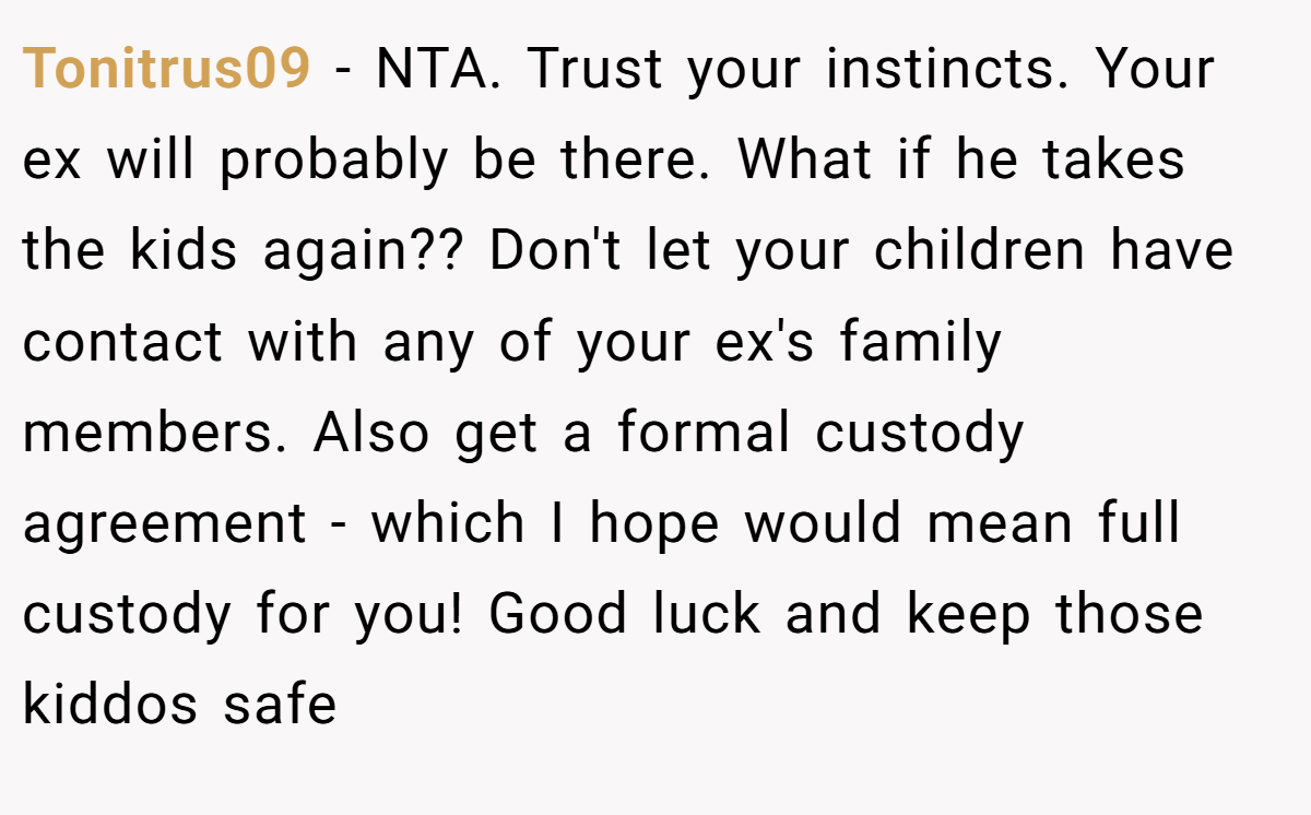 Tonitrus09 − NTA. Trust your instincts. Your ex will probably be there. What if he takes the kids again?? Don't let your children have contact with any of your ex's family members. Also get a formal custody agreement - which I hope would mean full custody for you! Good luck and keep those kiddos safe