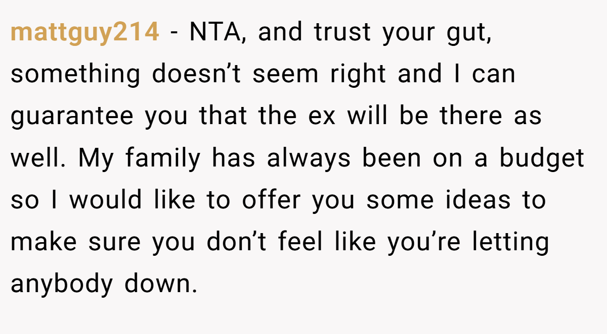 mattguy214 − NTA, and trust your gut, something doesn’t seem right and I can guarantee you that the ex will be there as well. My family has always been on a budget so I would like to offer you some ideas to make sure you don’t feel like you’re letting anybody down.