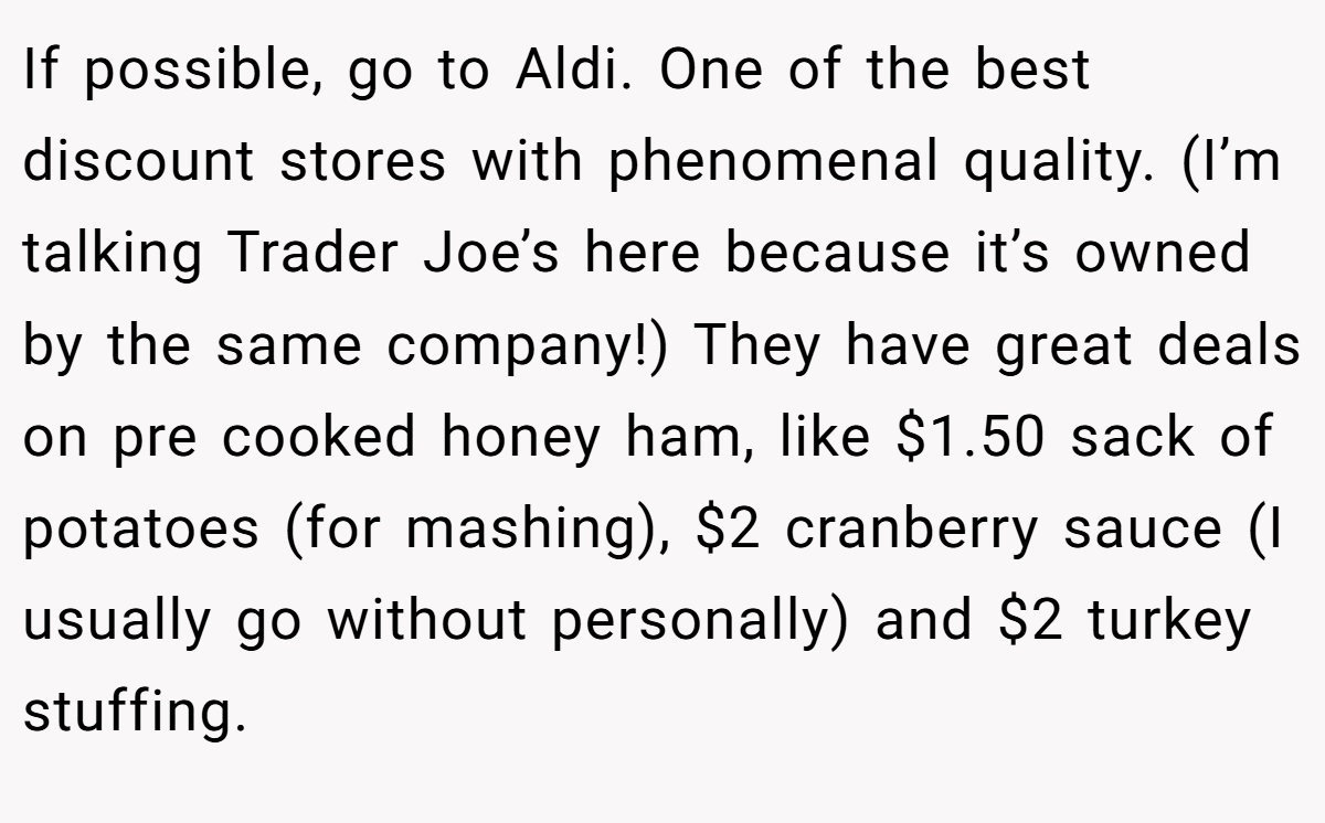 If possible, go to Aldi. One of the best discount stores with phenomenal quality. (I’m talking Trader Joe’s here because it’s owned by the same company!) They have great deals on pre cooked honey ham, like $1.50 sack of potatoes (for mashing), $2 cranberry sauce (I usually go without personally) and $2 turkey stuffing.