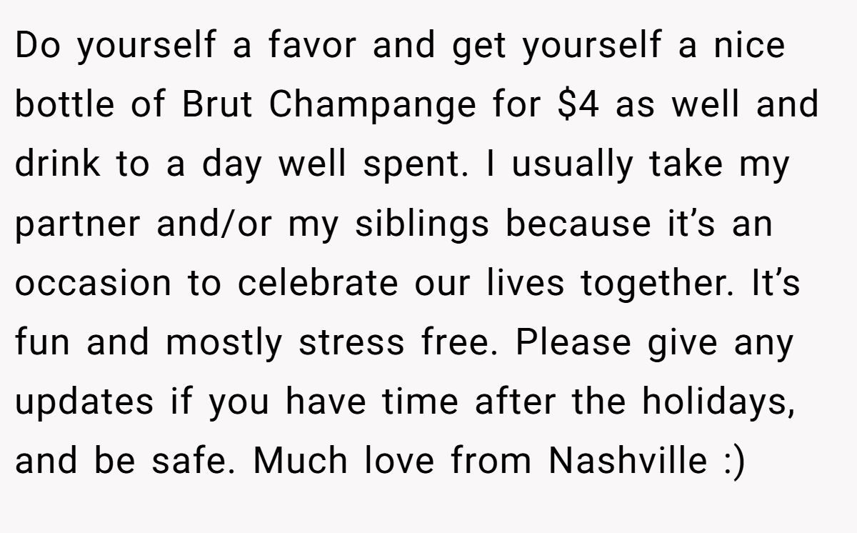 Do yourself a favor and get yourself a nice bottle of Brut Champange for $4 as well and drink to a day well spent. I usually take my partner and/or my siblings because it’s an occasion to celebrate our lives together. It’s fun and mostly stress free. Please give any updates if you have time after the holidays, and be safe. Much love from Nashville :)