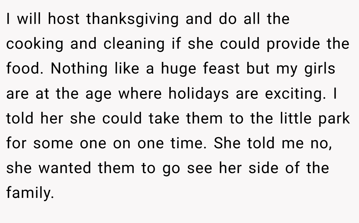 I will host thanksgiving and do all the cooking and cleaning if she could provide the food. Nothing like a huge feast but my girls are at the age where holidays are exciting. I told her she could take them to the little park for some one on one time. She told me no, she wanted them to go see her side of the family.