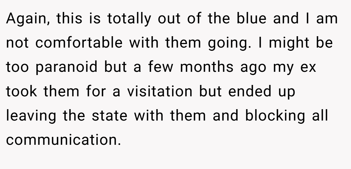 Again, this is totally out of the blue and I am not comfortable with them going. I might be too paranoid but a few months ago my ex took them for a visitation but ended up leaving the state with them and blocking all communication.