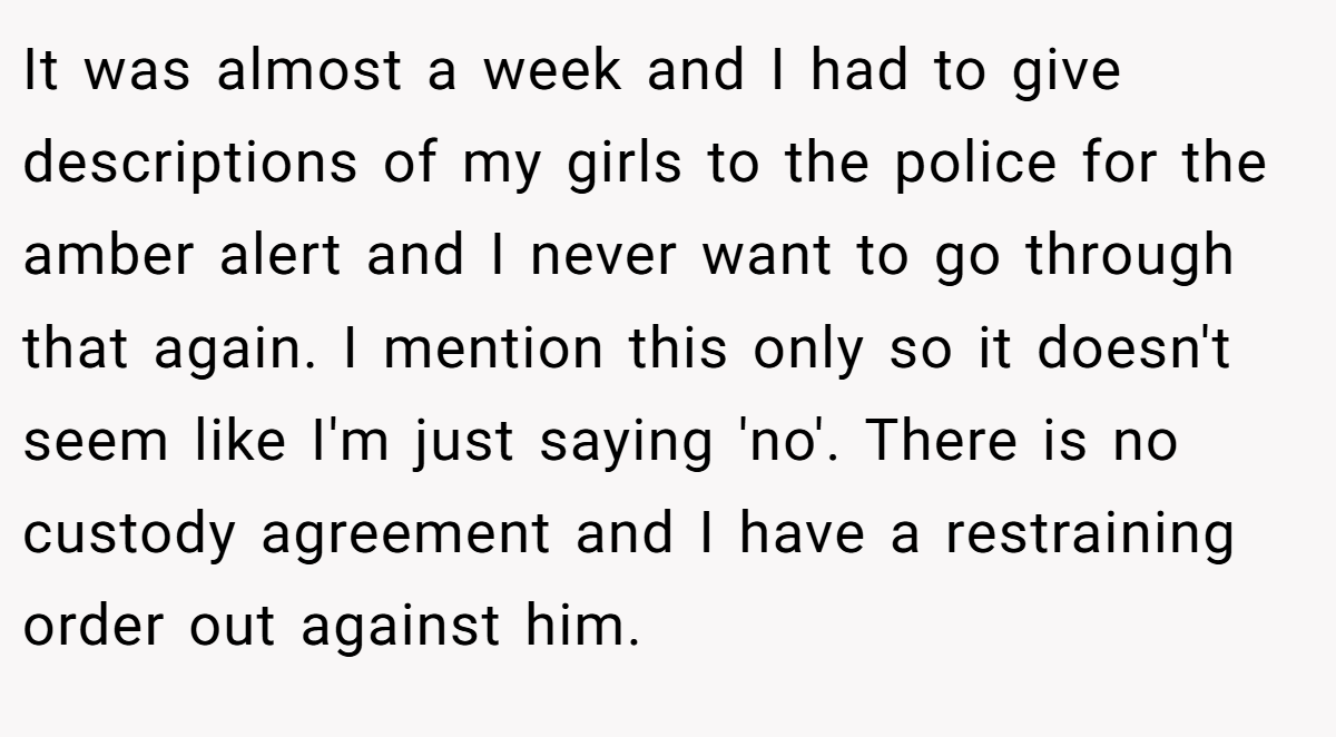 It was almost a week and I had to give descriptions of my girls to the police for the amber alert and I never want to go through that again. I mention this only so it doesn't seem like I'm just saying 'no'. There is no custody agreement and I have a restraining order out against him.