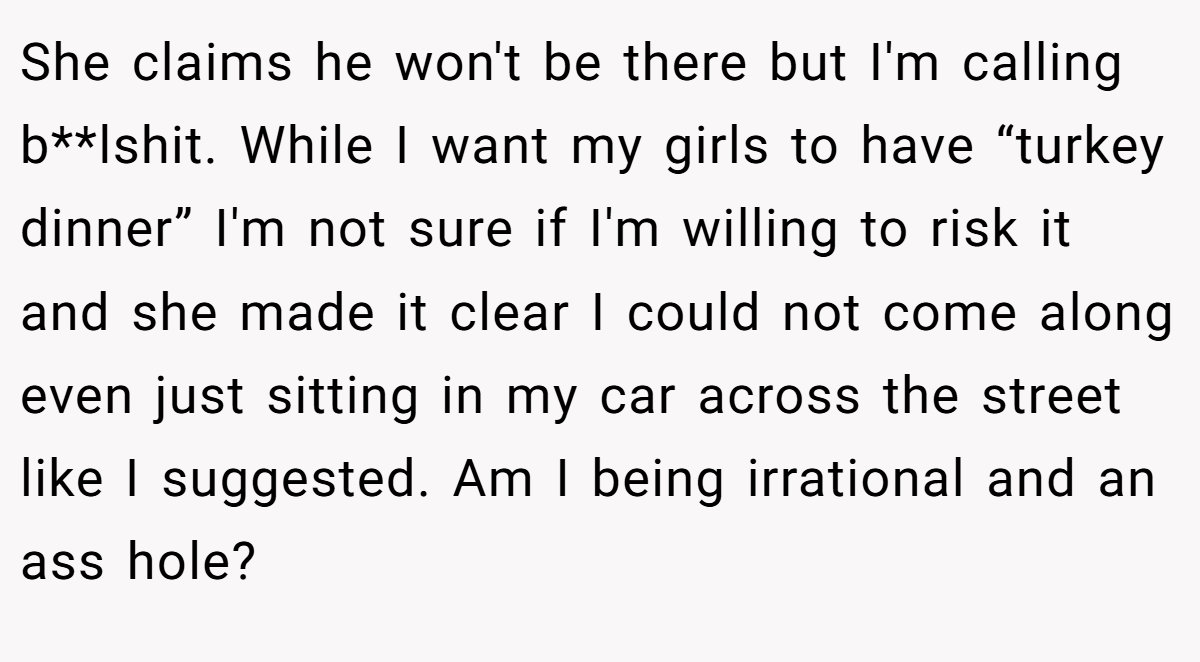 She claims he won't be there but I'm calling b**lshit. While I want my girls to have “turkey dinner” I'm not sure if I'm willing to risk it and she made it clear I could not come along even just sitting in my car across the street like I suggested. Am I being irrational and an ass hole?