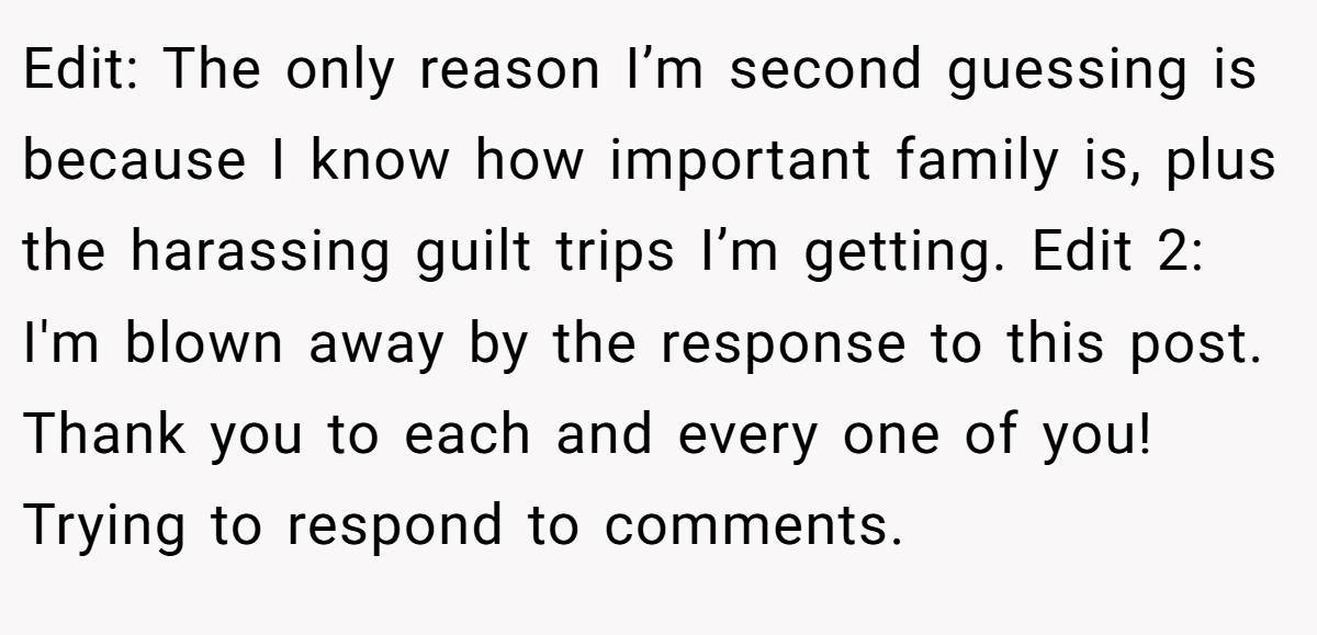 Edit: The only reason I’m second guessing is because I know how important family is, plus the harassing guilt trips I’m getting. Edit 2: I'm blown away by the response to this post. Thank you to each and every one of you! Trying to respond to comments. 