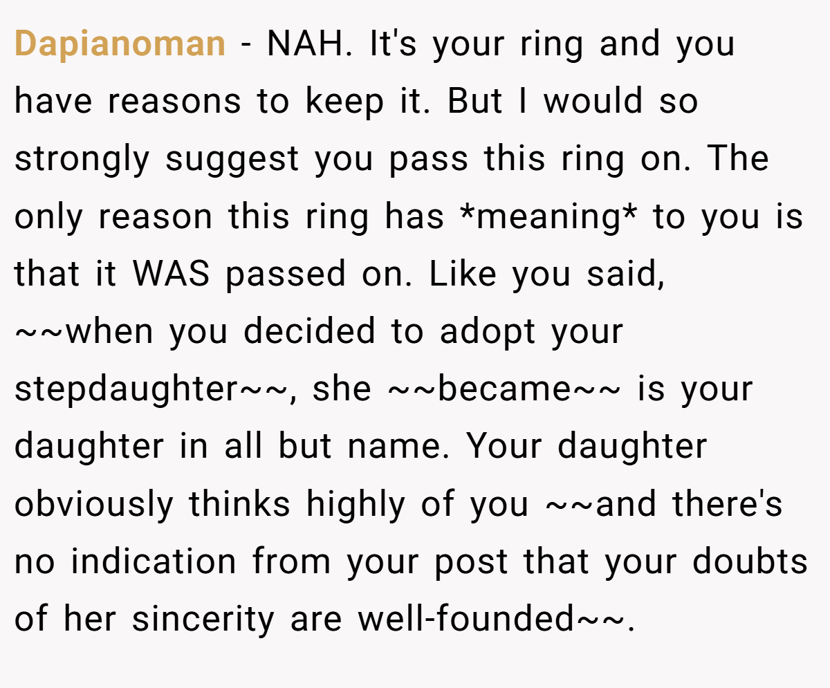 Dapianoman − NAH. It's your ring and you have reasons to keep it. But I would so strongly suggest you pass this ring on. The only reason this ring has *meaning* to you is that it WAS passed on. Like you said, ~~when you decided to adopt your stepdaughter~~, she ~~became~~ is your daughter in all but name. Your daughter obviously thinks highly of you ~~and there's no indication from your post that your doubts of her sincerity are well-founded~~.