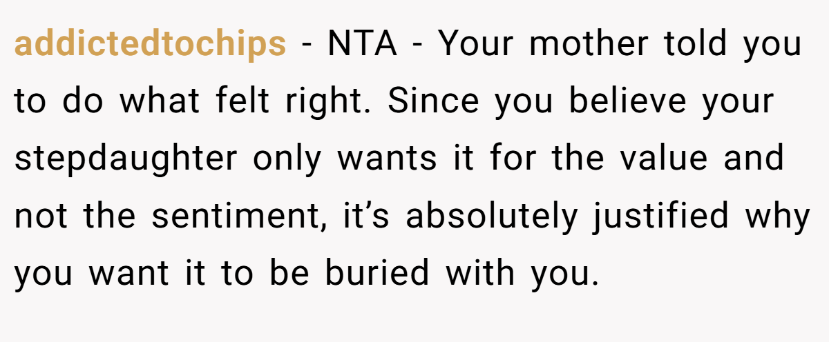 addictedtochips − NTA - Your mother told you to do what felt right. Since you believe your stepdaughter only wants it for the value and not the sentiment, it’s absolutely justified why you want it to be buried with you.