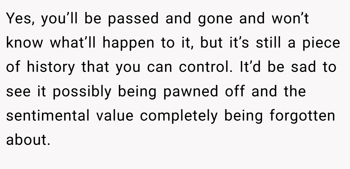 Yes, you’ll be passed and gone and won’t know what’ll happen to it, but it’s still a piece of history that you can control. It’d be sad to see it possibly being pawned off and the sentimental value completely being forgotten about.