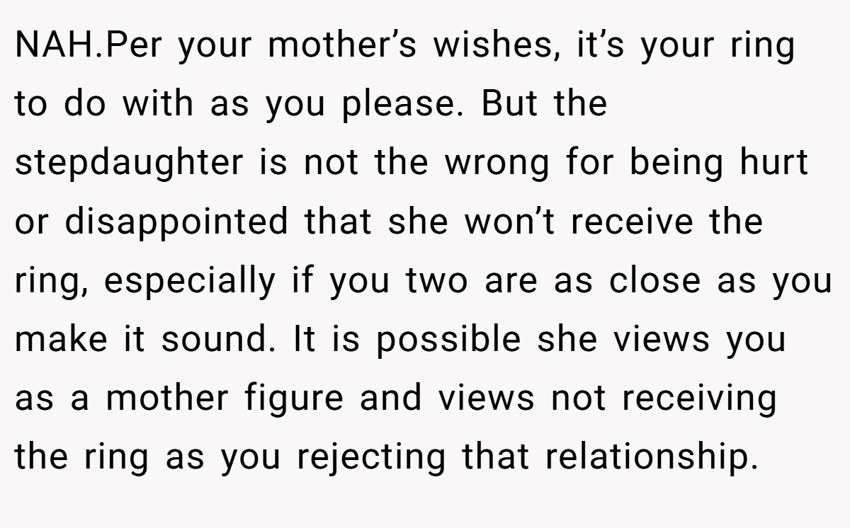 NAH.Per your mother’s wishes, it’s your ring to do with as you please. But the stepdaughter is not the wrong for being hurt or disappointed that she won’t receive the ring, especially if you two are as close as you make it sound. It is possible she views you as a mother figure and views not receiving the ring as you rejecting that relationship.