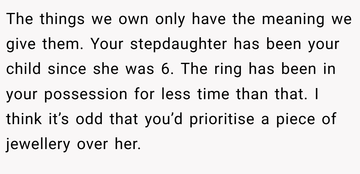 The things we own only have the meaning we give them. Your stepdaughter has been your child since she was 6. The ring has been in your possession for less time than that. I think it’s odd that you’d prioritise a piece of jewellery over her.