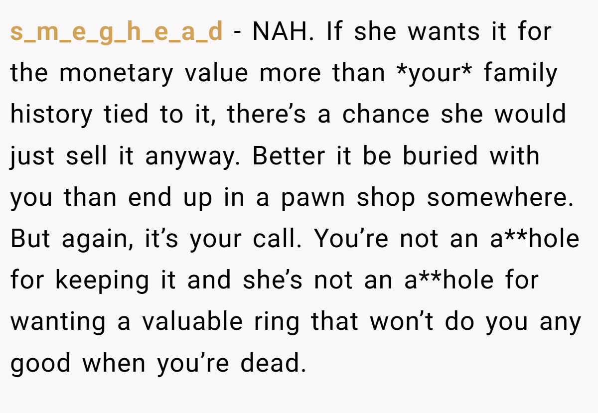 s_m_e_g_h_e_a_d − NAH. If she wants it for the monetary value more than *your* family history tied to it, there’s a chance she would just sell it anyway. Better it be buried with you than end up in a pawn shop somewhere. But again, it’s your call. You’re not an a**hole for keeping it and she’s not an a**hole for wanting a valuable ring that won’t do you any good when you’re dead.