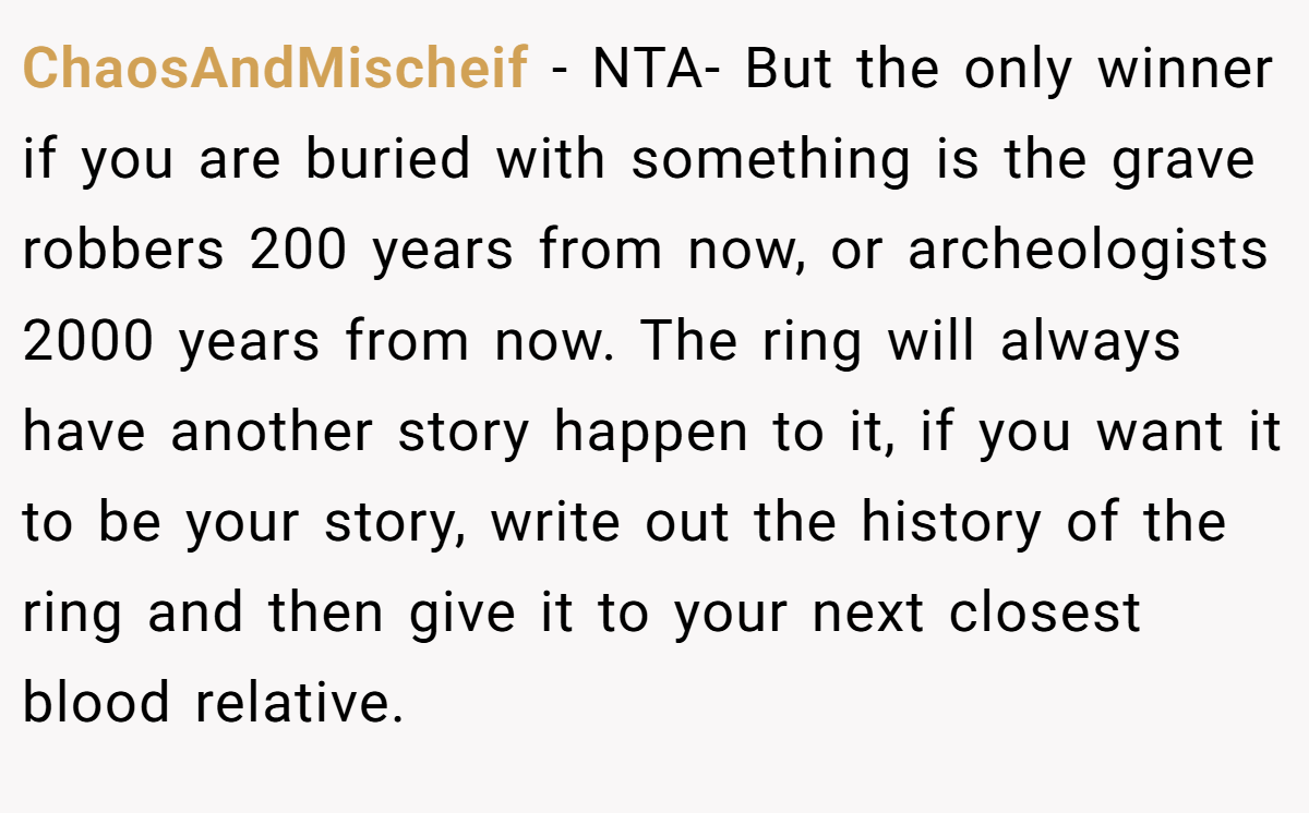 ChaosAndMischeif − NTA- But the only winner if you are buried with something is the grave robbers 200 years from now, or archeologists 2000 years from now. The ring will always have another story happen to it, if you want it to be your story, write out the history of the ring and then give it to your next closest blood relative.