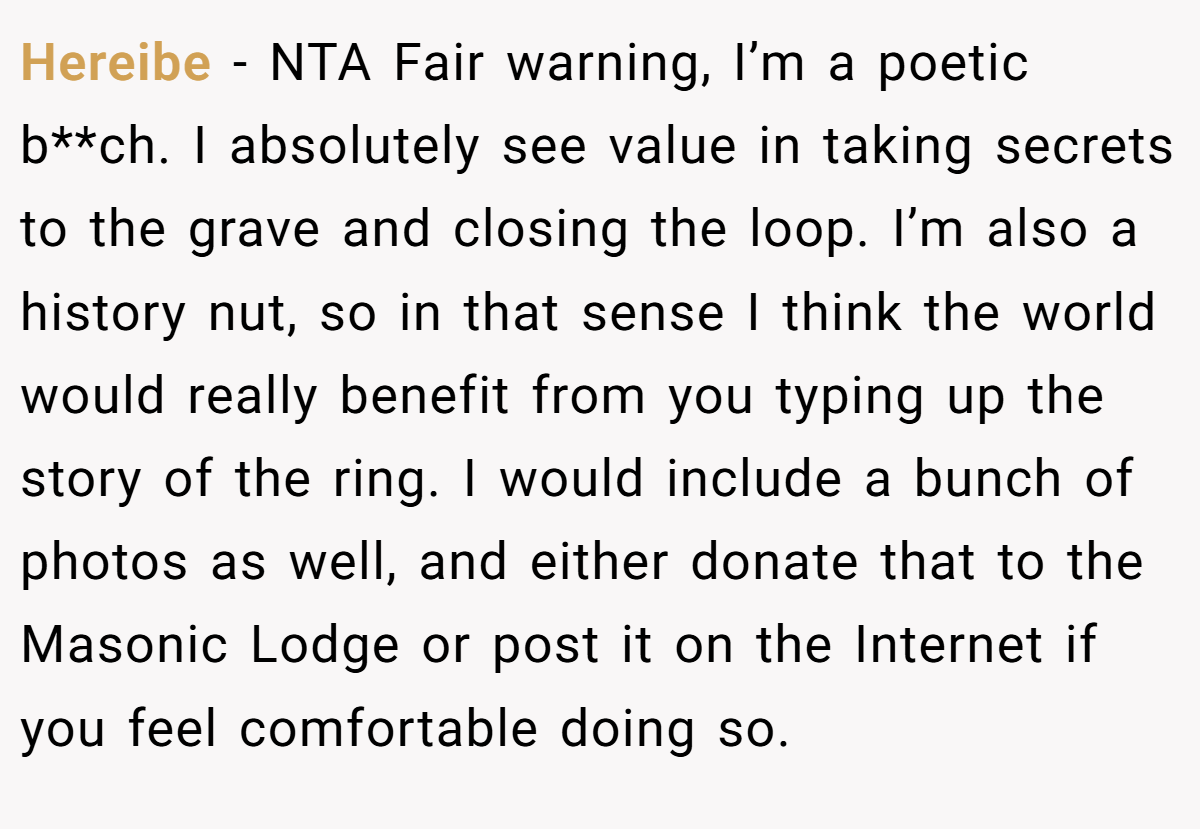 Hereibe − NTA Fair warning, I’m a poetic b**ch. I absolutely see value in taking secrets to the grave and closing the loop. I’m also a history nut, so in that sense I think the world would really benefit from you typing up the story of the ring. I would include a bunch of photos as well, and either donate that to the Masonic Lodge or post it on the Internet if you feel comfortable doing so.