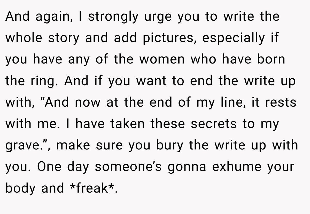 And again, I strongly urge you to write the whole story and add pictures, especially if you have any of the women who have born the ring. And if you want to end the write up with, “And now at the end of my line, it rests with me. I have taken these secrets to my grave.”, make sure you bury the write up with you. One day someone’s gonna exhume your body and *freak*.
