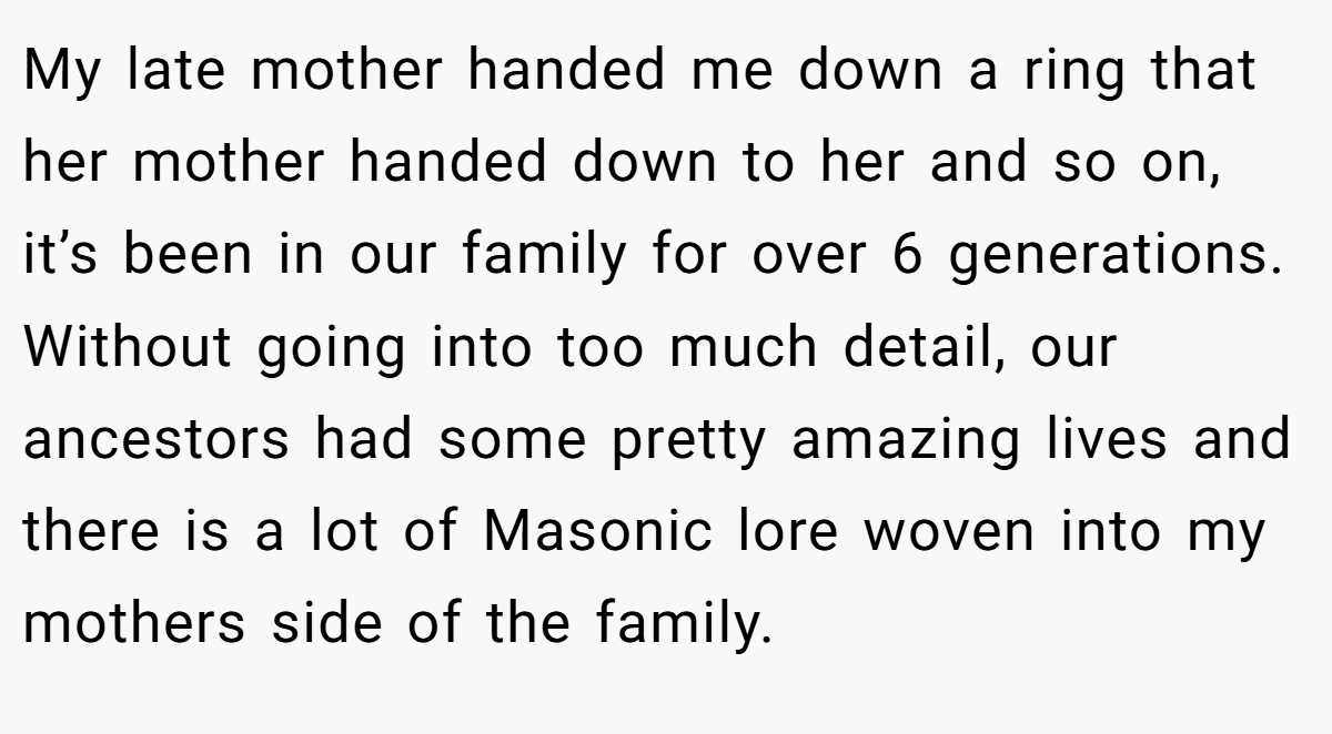 My late mother handed me down a ring that her mother handed down to her and so on, it’s been in our family for over 6 generations. Without going into too much detail, our ancestors had some pretty amazing lives and there is a lot of Masonic lore woven into my mothers side of the family.